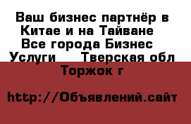 Ваш бизнес-партнёр в Китае и на Тайване - Все города Бизнес » Услуги   . Тверская обл.,Торжок г.